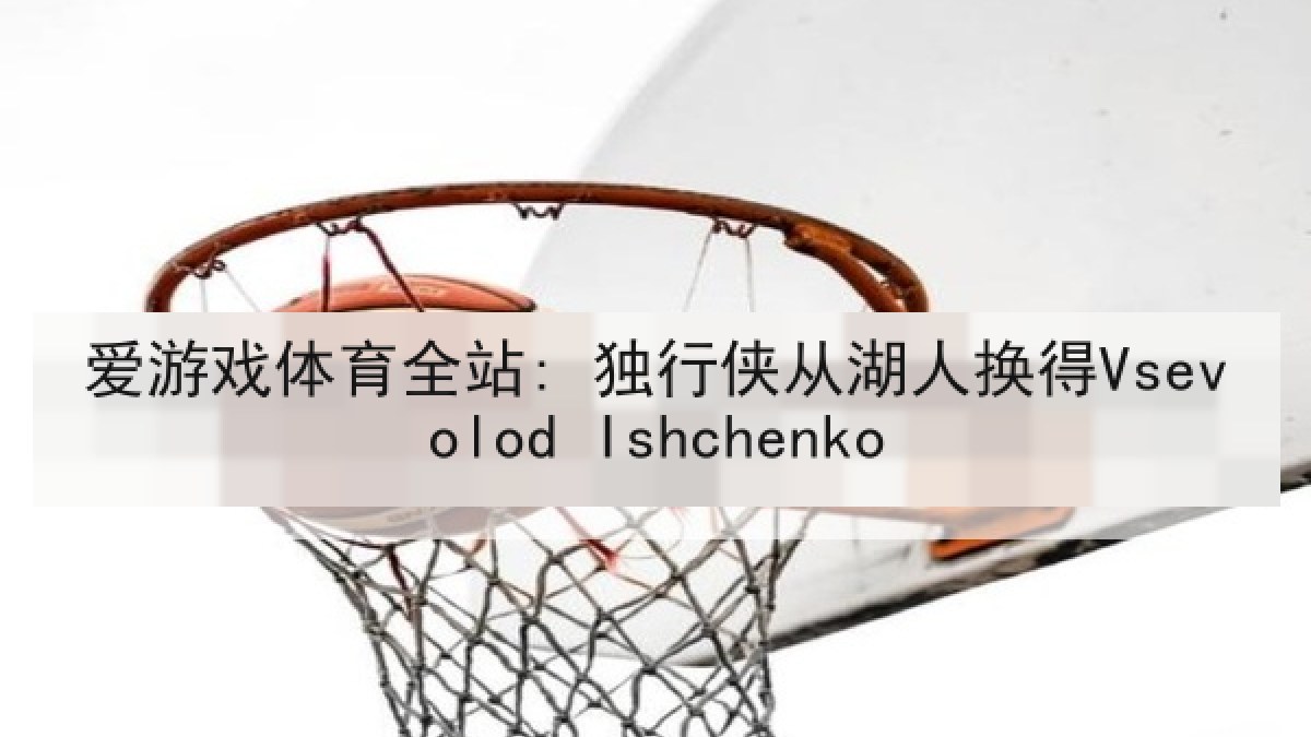 爱游戏体育全站: 独行侠从湖人换得Vsevolod Ishchenko