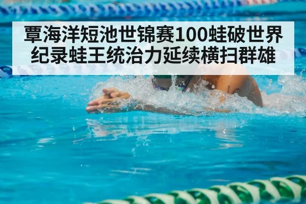 覃海洋短池世锦赛100蛙破世界纪录蛙王统治力延续横扫群雄